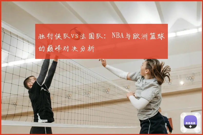 独行侠队vs法国队:NBA与欧洲篮球的巅峰对决分析