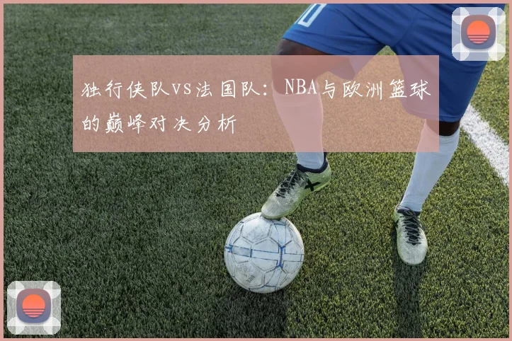独行侠队vs法国队：NBA与欧洲篮球的巅峰对决分析