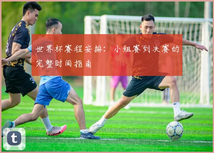 世界杯赛程安排：小组赛到决赛的完整时间指南