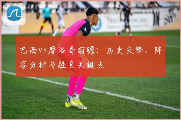 巴西vs摩洛哥前瞻:历史交锋、阵容分析与胜负关键点